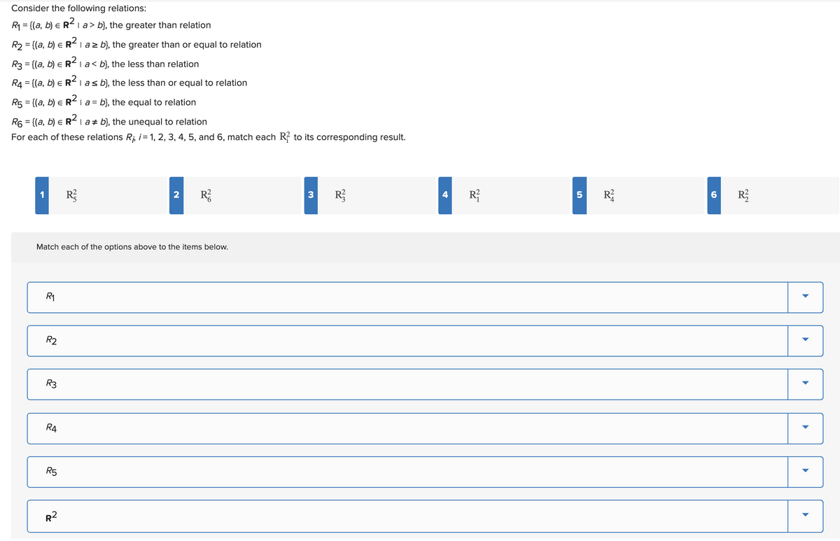 Consider the following relations:
R₁ = {(a, b) = R² | a > b), the greater than relation
R₂ = {(a, b) = R² | a≥ b), the greater than or equal to relation
E
R3 = {(a, b) = R²1 a < b}, the less than relation
R4 = {(a, b) = R² | a ≤ b), the less than or equal to relation
R5 = {(a, b) = R² | a = b}, the equal to relation
E
R6 = {(a, b) = R² | a‡ b), the unequal to relation
For each of these relations R₁, i = 1, 2, 3, 4, 5, and 6, match each R to its corresponding result.
R₁
Match each of the options above to the items below.
R2
R3
R4
R5
R²
R²
2 R²
3 R²
R²
5
R²
6 R²2