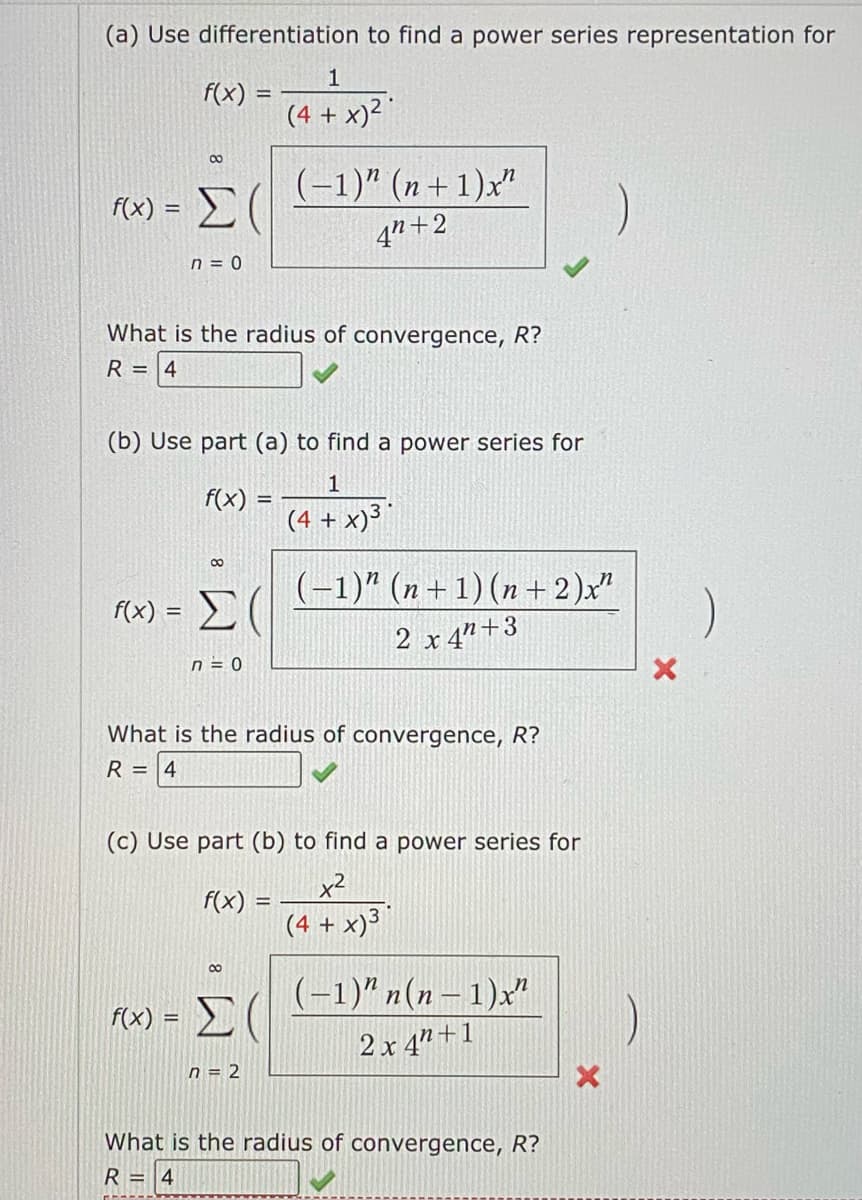 (a) Use differentiation to find a power series representation for
f(x) =
f(x)= =
8
f(x):
Σ(
=
n = 0
What is the radius of convergence, R?
R = 4
(b) Use part (a) to find a power series for
1
f(x)
(4 + x) ³
00
Σ(
n = 0
1
(4 + x)²
(-1)" (n+1)x"
42+2
f(x) =
What is the radius of convergence, R?
R = 4
8
(c) Use part (b) to find a power series for
x²
(4 + x)³
f(x) = Σ (
n = 2
(-1)" (n+1)(n+2)x"
2 x 4+3
(-1)" n(n-1)x"
2x 4"+1
What is the radius of convergence, R?
R=
4
X