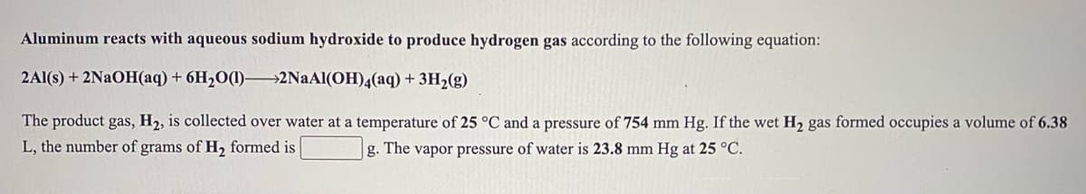 Aluminum reacts with aqueous sodium hydroxide to produce hydrogen gas according to the following equation:
2Al(s) + 2NAOH(aq) + 6H2O(1)-
>2NaAl(OH)4(aq)+3H2(g)
The product gas, H2, is collected over water at a temperature of 25 °C and a pressure of 754 mm Hg. If the wet H2 gas formed occupies a volume of 6.38
L, the number of grams of H, formed is
g. The vapor pressure of water is 23.8 mm Hg at 25 °C.
