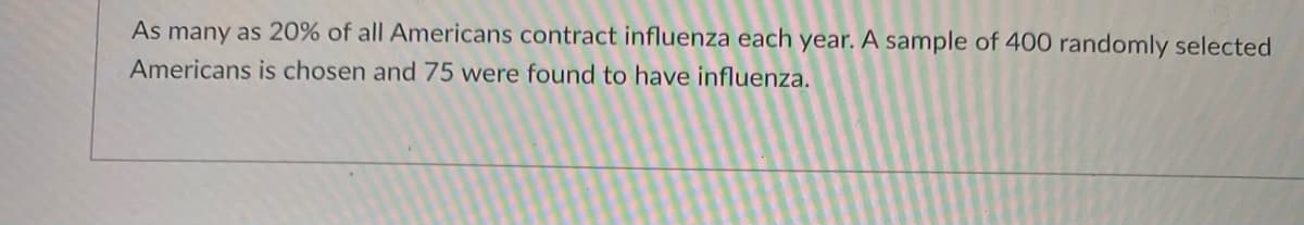 As many as 20% of all Americans contract influenza each year. A sample of 400 randomly selected
Americans is chosen and 75 were found to have influenza.