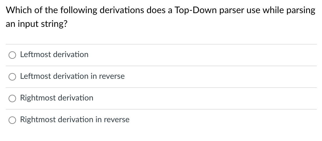 Which of the following derivations does a Top-Down parser use while parsing
an input string?
Leftmost derivation
Leftmost derivation in reverse
Rightmost derivation
Rightmost derivation in reverse