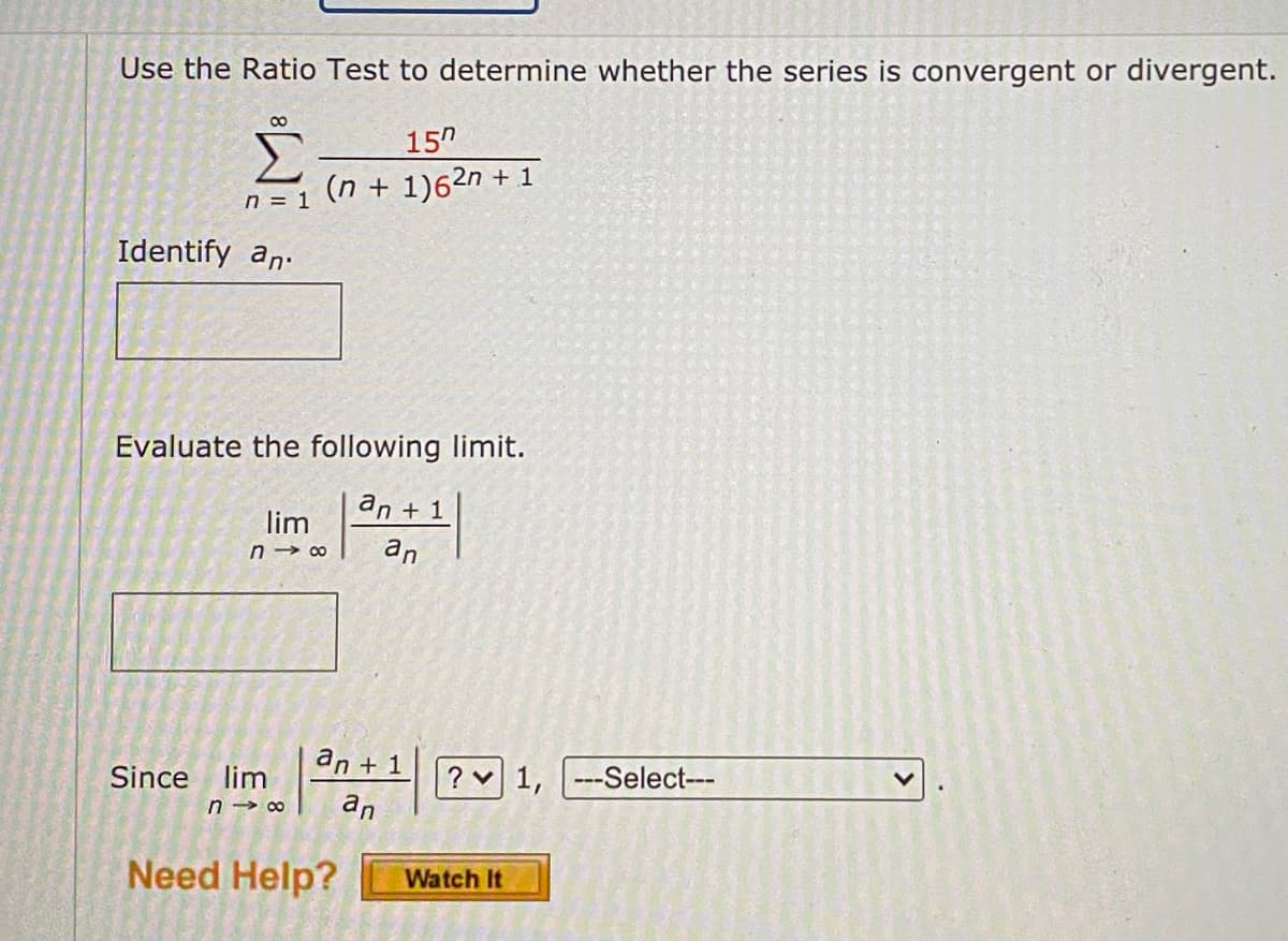 Use the Ratio Test to determine whether the series is convergent or divergent.
157
(n + 1)62n +
n = 1
Identify an
Evaluate the following limit.
an + 1
lim
n18 an
Since lim
an + 1
n→∞ an
+1
Need Help?
? 1,
Watch It
---Select---
47 6-