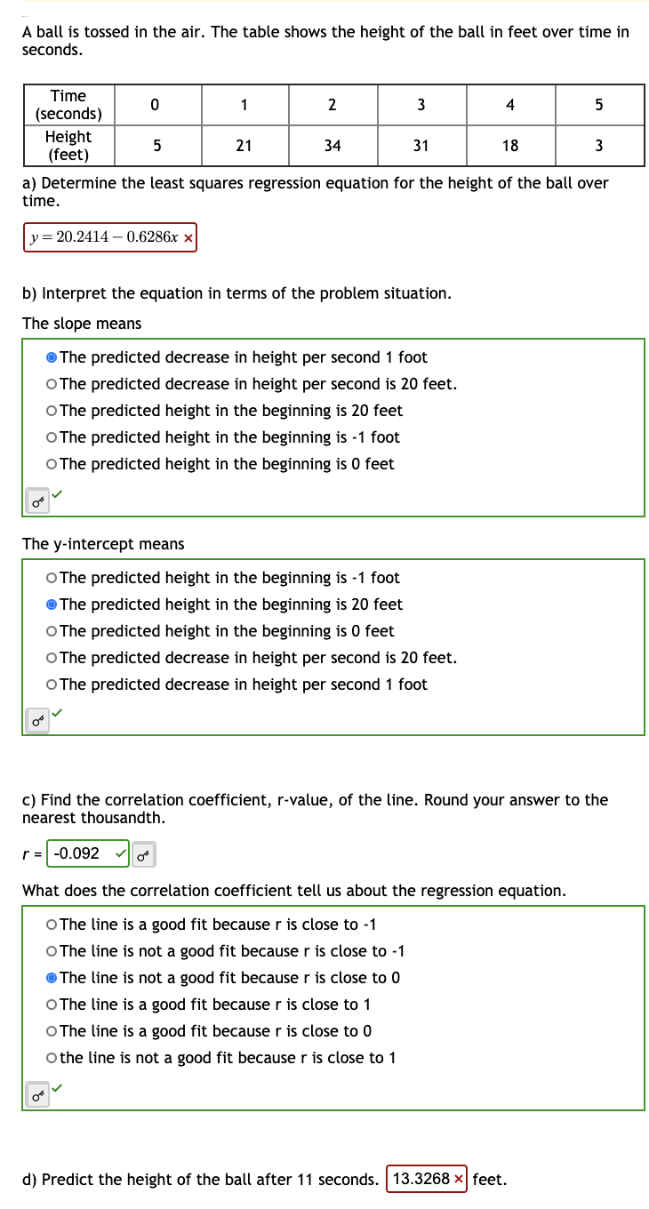 A ball is tossed in the air. The table shows the height of the ball in feet over time in
seconds.
Time
(seconds)
Height
(feet)
0
5
1
21
2
34
3
31
b) Interpret the equation in terms of the problem situation.
The slope means
The predicted decrease in height per second 1 foot
O The predicted decrease in height per second is 20 feet.
O The pre ted height in the beginning is 20
O The predicted height in the beginning is -1 foot
O The predicted height in the beginning is 0 feet
4
The y-intercept means
O The predicted height in the beginning is -1 foot
The predicted height in the beginning is 20 feet
O The predicted height in the beginning is 0 feet
O The predicted decrease in height per second is 20 feet.
O The predicted decrease in height per second 1 foot
18
a) Determine the least squares regression equation for the height of the ball over
time.
y = 20.2414-0.6286x x
5
3
d) Predict the height of the ball after 11 seconds. 13.3268 x feet.
c) Find the correlation coefficient, r-value, of the line. Round your answer to the
nearest thousandth.
r = -0.092
What does the correlation coefficient tell us about the regression equation.
O The line is a good fit because r is close to -1
O The line is not a good fit because r is close to -1
The line is not a good fit because r is close to 0
O The line is a good fit because r is close to 1
O The line is a good fit because r is close to 0
O the line is not a good fit because r is close to 1