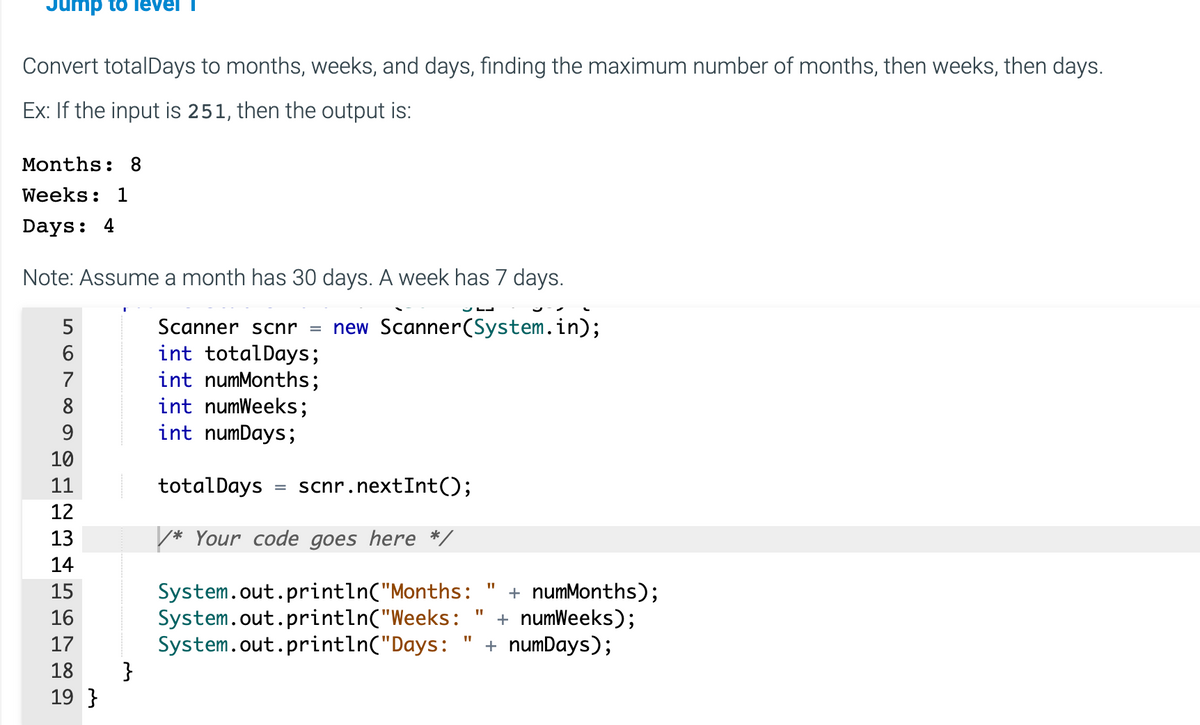 Jump to level
Convert totalDays to months, weeks, and days, finding the maximum number of months, then weeks, then days.
Ex: If the input is 251, then the output is:
Months: 8
Weeks: 1
Days: 4
Note: Assume a month has 30 days. A week has 7 days.
Scanner scnr = new Scanner(System.in);
int totalDays;
int numMonths;
int numWeeks;
int numDays;
56
7
8
9
10
11
12
13
14
15
16
17
18
19}
}
totalDays
scnr.nextInt();
* Your code goes here */
System.out.println("Months:
System.out.println("Weeks:
System.out.println("Days:
=
"1
"1
11
+ numMonths);
+ numWeeks);
+ numDays);