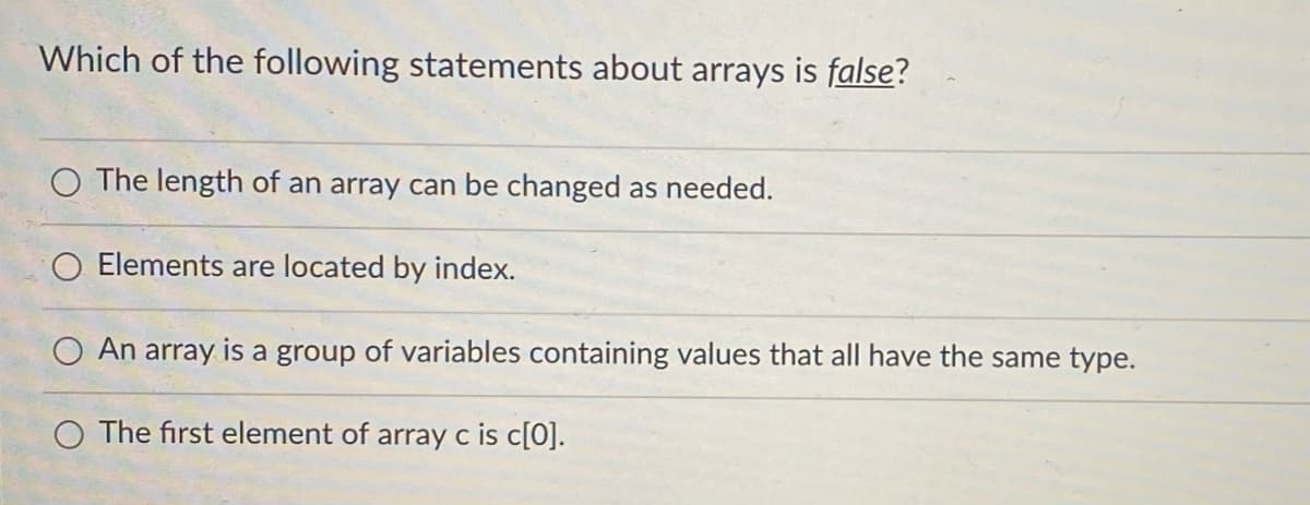Which of the following statements about arrays is false?
O The length of an array can be changed as needed.
O Elements are located by index.
O An array is a group of variables containing values that all have the same type.
O The first element of array c is c[0].
