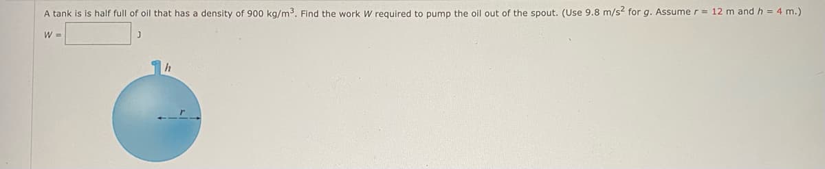 A tank is is half full of oil that has a density of 900 kg/m³. Find the work W required to pump the oil out of the spout. (Use 9.8 m/s² for g. Assume r = 12 m and h = 4 m.)
W =
h