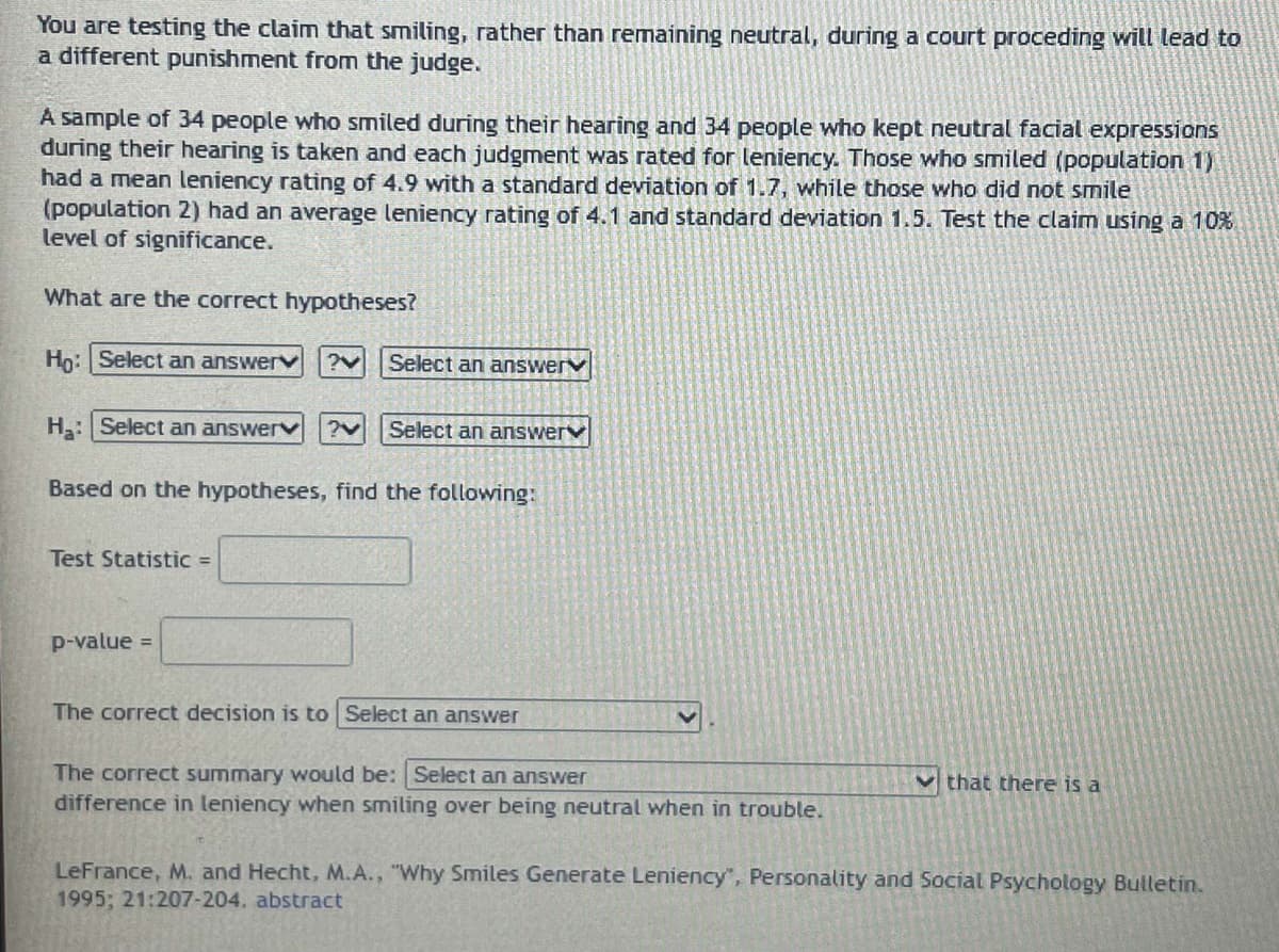 You are testing the claim that smiling, rather than remaining neutral, during a court proceding will lead to
a different punishment from the judge.
A sample of 34 people who smiled during their hearing and 34 people who kept neutral facial expressions
during their hearing is taken and each judgment was rated for leniency. Those who smiled (population 1)
had a mean leniency rating of 4.9 with a standard deviation of 1.7, while those who did not smile
(population 2) had an average leniency rating of 4.1 and standard deviation 1.5. Test the claim using a 10%
level of significance.
What are the correct hypotheses?
Ho: Select an answerv ?V Select an answer
H₂: Select an answer ?V Select an answerv
Based on the hypotheses, find the following:
Test Statistic =
p-value =
The correct decision is to Select an answer
The correct summary would be: Select an answer
difference in leniency when smiling over being neutral when in trouble.
that there is a
LeFrance, M. and Hecht, M.A., "Why Smiles Generate Leniency", Personality and Social Psychology Bulletin.
1995; 21:207-204. abstract