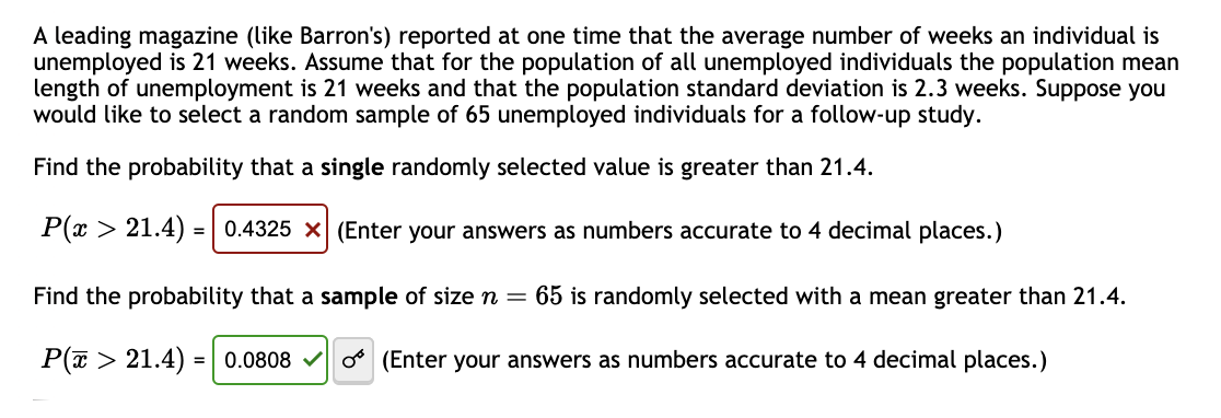 A leading magazine (like Barron's) reported at one time that the average number of weeks an individual is
unemployed is 21 weeks. Assume that for the population of all unemployed individuals the population mean
length of unemployment is 21 weeks and that the population standard deviation is 2.3 weeks. Suppose you
would like to select a random sample of 65 unemployed individuals for a follow-up study.
Find the probability that a single randomly selected value is greater than 21.4.
P(x > 21.4) = 0.4325 × (Enter your answers as numbers accurate to 4 decimal places.)
Find the probability that a sample of size n = 65 is randomly selected with a mean greater than 21.4.
P(> 21.4) = 0.0808 (Enter your answers as numbers accurate to 4 decimal places.)