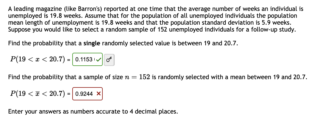 A leading magazine (like Barron's) reported at one time that the average number of weeks an individual is
unemployed is 19.8 weeks. Assume that for the population of all unemployed individuals the population
mean length of unemployment is 19.8 weeks and that the population standard deviation is 5.9 weeks.
Suppose you would like to select a random sample of 152 unemployed individuals for a follow-up study.
Find the probability that a single randomly selected value is between 19 and 20.7.
P(19 < x < 20.7) = 0.1153 or
Find the probability that a sample of size n = 152 is randomly selected with a mean between 19 and 20.7.
P(19 << 20.7) = 0.9244 X
Enter your answers as numbers accurate to 4 decimal places.