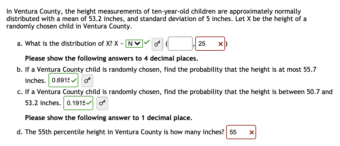 In Ventura County, the height measurements of ten-year-old children are approximately normally
distributed with a mean of 53.2 inches, and standard deviation of 5 inches. Let X be the height of a
randomly chosen child in Ventura County.
a. What is the distribution of X? X - N
Please show the following answers to 4 decimal places.
b. If a Ventura County child is randomly chosen, find the probability that the height is at most 55.7
inches. 0.6915✓
0 (
25 X
c. If a Ventura County child is randomly chosen, find the probability that the height is between 50.7 and
53.2 inches. 0.1915✔
Please show the following answer to 1 decimal place.
d. The 55th percentile height in Ventura County is how many inches? 55 X