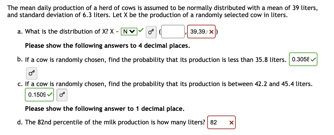 The mean daily production of a herd of cows is assumed to be normally distributed with a mean of 39 liters,
and standard deviation of 6.3 liters. Let X be the production of a randomly selected cow in liters.
a. What is the distribution of X? X - NV
or (
Please show the following answers to 4 decimal places.
b. If a cow is randomly chosen, find the probability that its production is less than 35.8 liters. 0.3058✔
oº
c. If a cow is randomly chosen, find the probability that its production is between 42.2 and 45.4 liters.
0.1509✓ OB
39,39. X
Please show the following answer to 1 decimal place.
d. The 82nd percentile of the milk production is how many liters? 82
X