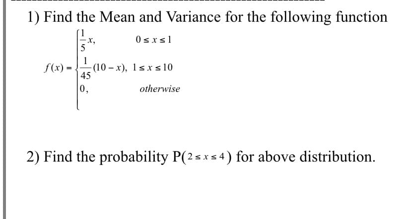 1) Find the Mean and Variance for the following function
(1
х,
0sxs1
1
f(x) =
(10 – x), 1s xs 10
45
0,
otherwise
2) Find the probability P(2sxs 4) for above distribution.
