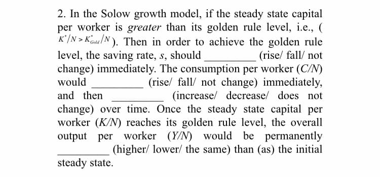 2. In the Solow growth model, if the steady state capital
per worker is greater than its golden rule level, i.e., (
K*/N > Kna /N). Then in order to achieve the golden rule
(rise/ fall/ not
change) immediately. The consumption per worker (C/N)
(rise/ fall/ not change) immediately,
(increase/ decrease/ does not
change) over time. Once the steady state capital per
worker (K/N) reaches its golden rule level, the overall
output per worker (Y/N) would be permanently
(higher/ lower/ the same) than (as) the initial
level, the saving rate, s, should
would
and then
steady state.
