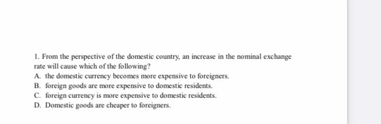 1. From the perspective of the domestic country, an increase in the nominal exchange
rate will cause which of the following?
A. the domestic currency becomes more expensive to foreigners.
B. foreign goods are more expensive to domestic residents.
C. foreign currency is more expensive to domestic residents.
D. Domestic goods are cheaper to foreigners.
