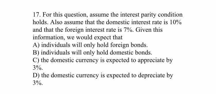 17. For this question, assume the interest parity condition
holds. Also assume that the domestic interest rate is 10%
and that the foreign interest rate is 7%. Given this
information, we would expect that
A) individuals will only hold foreign bonds.
B) individuals will only hold domestic bonds.
C) the domestic currency is expected to appreciate by
3%.
D) the domestic currency is expected to depreciate by
3%.
