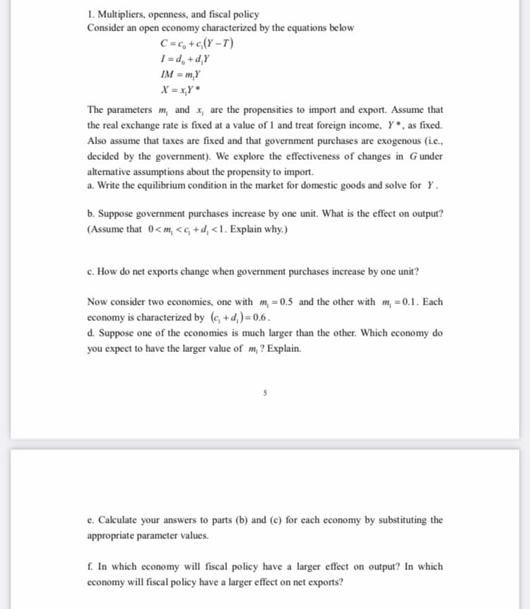 1. Multipliers, openness, and fiscal policy
Consider an open economy characterized by the equations below
C = c, +c,(Y – T)
I = d, +d,Y
IM = m,Y
X = x,Y *
The parameters m, and x, are the propensities to import and export. Assume that
the real exchange rate is fixed at a value of 1 and treat foreign income, Y*, as fixed.
Also assume that taxes are fixed and that government purchases are exogenous (ic.,
decided by the government). We explore the effectiveness of changes in Gunder
altemative assumptions about the propensity to import.
a. Write the equilibrium condition in the market for domestic goods and solve for Y.
b. Suppose government purchases increase by one unit. What is the effect on output?
(Assume that 0<m, <c, +d, <1. Explain why.)
c. How do net exports change when government purchases increase by one unit?
Now consider two economies, one with m, = 0.5 and the other with m, =0.1. Each
economy is characterized by (e, +d,)= 0.6.
d. Suppose one of the economies is much larger than the other. Which economy do
you expect to have the larger value of m, ? Explain.
e. Calculate your answers to parts (b) and (c) for each economy by substituting the
appropriate parameter values.
f. In which economy will fiscal policy have a larger effect on output? In which
economy will fiscal policy have a larger effect on net exports?
