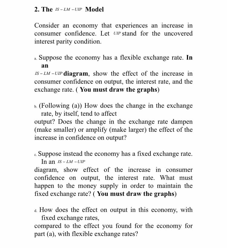 2. The IS - LM -UIP Model
Consider an economy that experiences an increase in
consumer confidence. Let UIP stand for the uncovered
interest parity condition.
a. Suppose the economy has a flexible exchange rate. In
an
IS – LM – UIP diagram, show the effect of the increase in
consumer confidence on output, the interest rate, and the
exchange rate. ( You must draw the graphs)
b. (Following (a)) How does the change in the exchange
rate, by itself, tend to affect
output? Does the change in the exchange rate dampen
(make smaller) or amplify (make larger) the effect of the
increase in confidence on output?
Suppose instead the economy has a fixed exchange rate.
In an Is – LM - UIP
diagram, show effect of the increase in consumer
confidence on output, the interest rate. What must
happen to the money supply in order to maintain the
fixed exchange rate? ( You must draw the graphs)
d. How does the effect on output in this economy, with
fixed exchange rates,
compared to the effect you found for the economy for
part (a), with flexible exchange rates?
