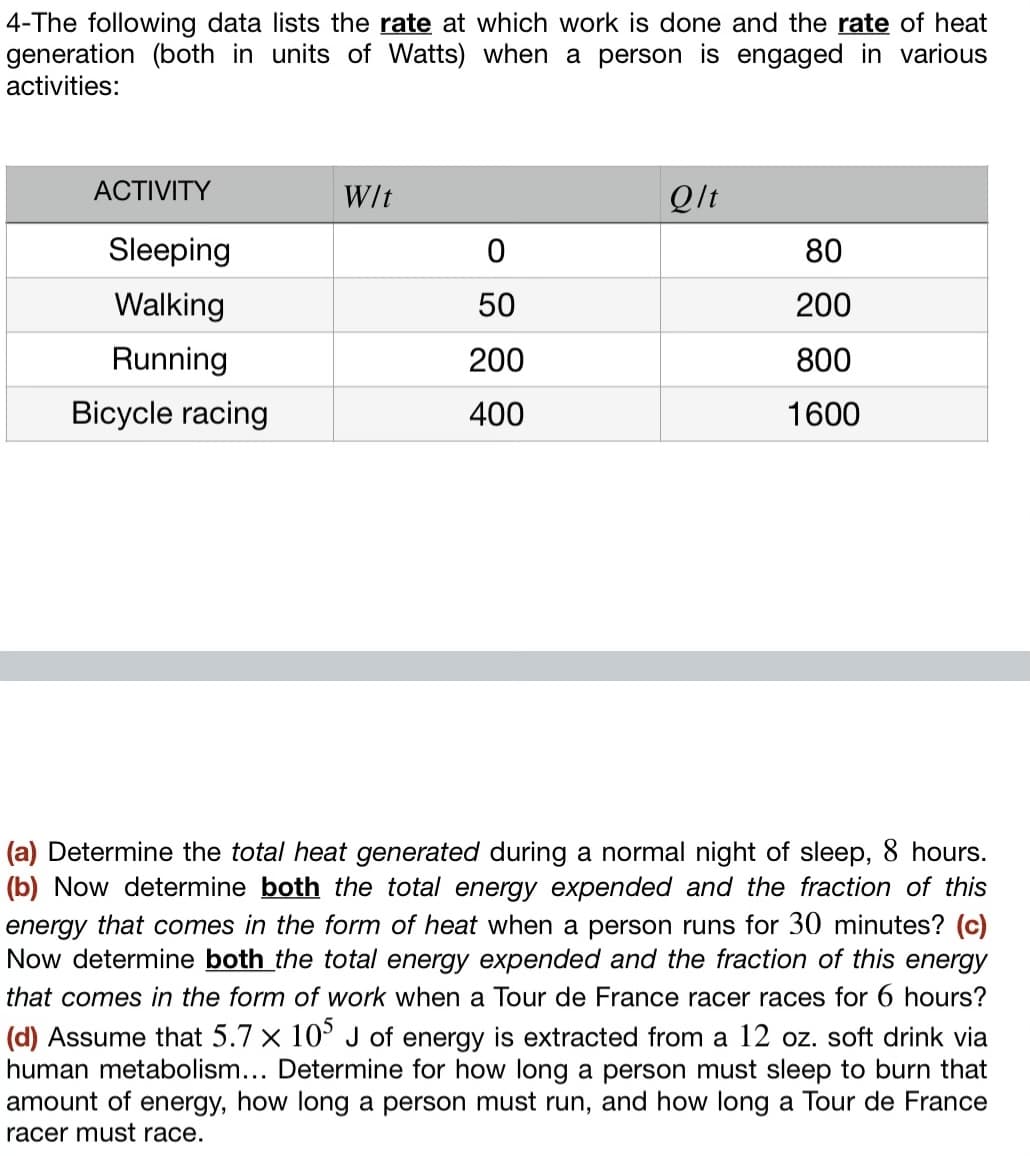 4-The following data lists the rate at which work is done and the rate of heat
generation (both in units of Watts) when a person is engaged in various
activities:
ACTIVITY
Sleeping
Walking
Running
Bicycle racing
W/t
0
50
200
400
Qlt
80
200
800
1600
(a) Determine the total heat generated during a normal night of sleep, 8 hours.
(b) Now determine both the total energy expended and the fraction of this
energy that comes in the form of heat when a person runs for 30 minutes? (c)
Now determine both the total energy expended and the fraction of this energy
that comes in the form of work when a Tour de France racer races for 6 hours?
(d) Assume that 5.7 x 105 J of energy is extracted from a 12 oz. soft drink via
human metabolism... Determine for how long a person must sleep to burn that
amount of energy, how long a person must run, and how long a Tour de France
racer must race.