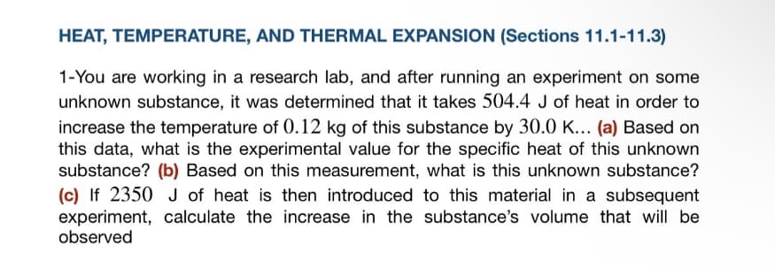 HEAT, TEMPERATURE, AND THERMAL EXPANSION (Sections 11.1-11.3)
1-You are working in a research lab, and after running an experiment on some
unknown substance, it was determined that it takes 504.4 J of heat in order to
increase the temperature of 0.12 kg of this substance by 30.0 K... (a) Based on
this data, what is the experimental value for the specific heat of this unknown
substance? (b) Based on this measurement, what is this unknown substance?
(c) If 2350 J of heat is then introduced to this material in a subsequent
experiment, calculate the increase in the substance's volume that will be
observed