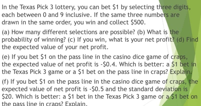 In the Texas Pick 3 lottery, you can bet $1 by selecting three digits,
each between 0 and 9 inclusive. If the same three numbers are
drawn in the same order, you win and collect $500.
(a) How many different selections are possible? (b) What is the
probability of winning? (c) If you win, what is your net profit? (d) Find
the expected value of your net profit.
(e) If you bet $1 on the pass line in the casino dice game of craps,
the expected value of net profit is -$0.4. Which is better: a $1 bet in
the Texas Pick 3 game or a $1 bet on the pass line in craps? Explain.
(f) If you bet $1 on the pass line in the casino dice game of craps, the
expected value of net profit is -$0.5 and the standard deviation is
$20. Which is better: a $1 bet in the Texas Pick 3 game or a $1 bet on
the pass line in craps? Explain.