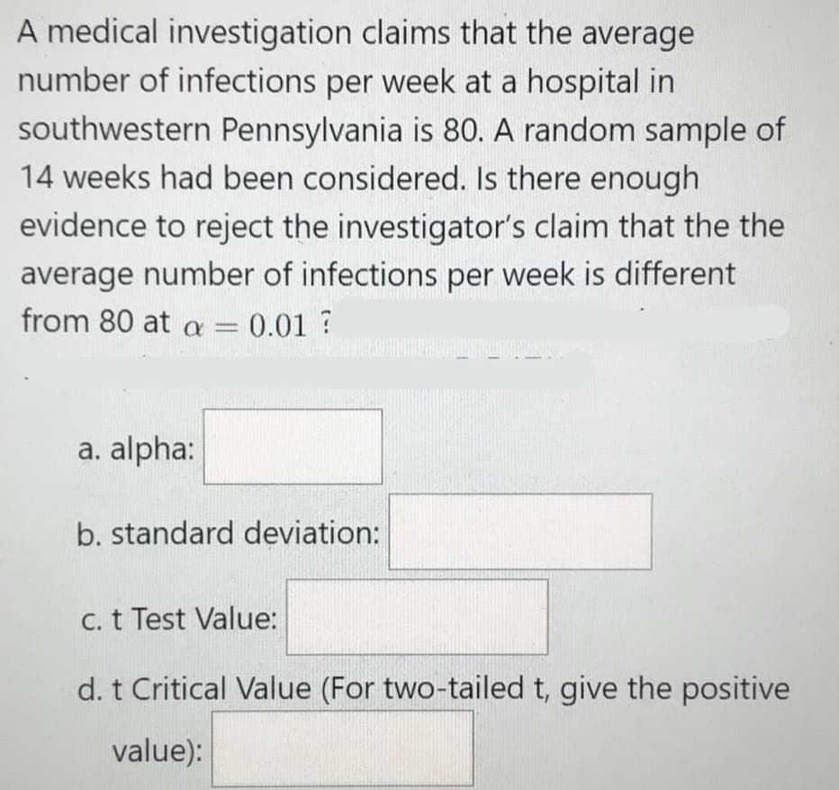 A medical investigation claims that the average
number of infections per week at a hospital in
southwestern Pennsylvania is 80. A random sample of
14 weeks had been considered. Is there enough
evidence to reject the investigator's claim that the the
average number of infections per week is different
from 80 at a = 0.01 ?
a. alpha:
b. standard deviation:
C. t Test Value:
d. t Critical Value (For two-tailed t, give the positive
value):
