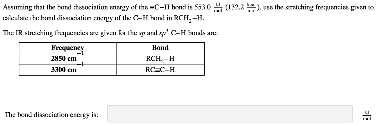 Assuming that the bond dissociation energy of the C-H bond is 553.0 (132.2 ), use the stretching frequencies given to
kcal
mol
calculate the bond dissociation energy of the C-H bond in RCH₂-H.
The IR stretching frequencies are given for the sp and sp³ C-H bonds are:
Frequency
2850 cm
3300 cm
The bond dissociation energy is:
kJ
mol
Bond
RCH₂-H
RC=C-H
kJ
mol