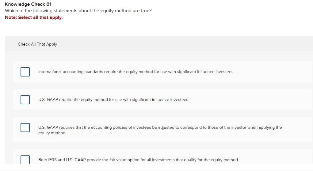 Knowledge Check 01
Which of the following statements about the equity method are true?
Note: Select all that apply.
Check All That Apply
International accounting standards require the equity method for use with significant influence investees.
U.S. GAAP require the equity method for use with significant influence investees.
U.S. GAAP requires that the accounting policies of investees be adjusted to correspond to those of the investor when applying the
equity method.
Both IFRS and U.S. GAAP provide the fair value option for all investments that qualify for the equity method.