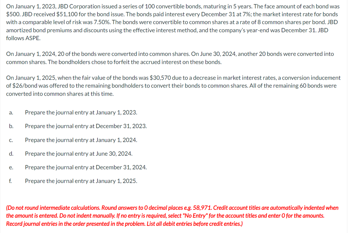 On January 1, 2023, JBD Corporation issued a series of 100 convertible bonds, maturing in 5 years. The face amount of each bond was
$500. JBD received $51,100 for the bond issue. The bonds paid interest every December 31 at 7%; the market interest rate for bonds
with a comparable level of risk was 7.50%. The bonds were convertible to common shares at a rate of 8 common shares per bond. JBD
amortized bond premiums and discounts using the effective interest method, and the company's year-end was December 31. JBD
follows ASPE.
On January 1, 2024, 20 of the bonds were converted into common shares. On June 30, 2024, another 20 bonds were converted into
common shares. The bondholders chose to forfeit the accrued interest on these bonds.
On January 1, 2025, when the fair value of the bonds was $30,570 due to a decrease in market interest rates, a conversion inducement
of $26/bond was offered to the remaining bondholders to convert their bonds to common shares. All of the remaining 60 bonds were
converted into common shares at this time.
a.
b.
C.
d.
e.
f.
Prepare the journal entry at January 1, 2023.
Prepare the journal entry at December 31, 2023.
Prepare the journal entry at January 1, 2024.
Prepare the journal entry at June 30, 2024.
Prepare the journal entry at December 31, 2024.
Prepare the journal entry at January 1, 2025.
(Do not round intermediate calculations. Round answers to O decimal places e.g. 58,971. Credit account titles are automatically indented when
the amount is entered. Do not indent manually. If no entry is required, select "No Entry" for the account titles and enter O for the amounts.
Record journal entries in the order presented in the problem. List all debit entries before credit entries.)