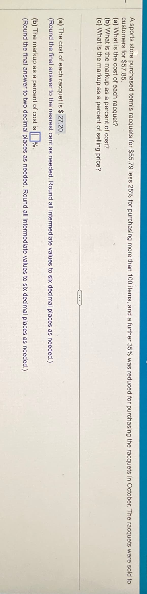 A sports store purchased tennis racquets for $55.79 less 25% for purchasing more than 100 items, and a further 35% was reduced for purchasing the racquets in October. The racquets were sold to
customers for $57.85.
(a) What is the cost of each racquet?
(b) What is the markup as a percent of cost?
(c) What is the markup as a percent of selling price?
(a) The cost of each racquet is $ 27.20
(Round the final answer to the nearest cent as needed. Round all intermediate values to six decimal places as needed.)
(b) The markup as a percent of cost is%.
(Round the final answer to two decimal places as needed. Round all intermediate values to six decimal places as needed.)