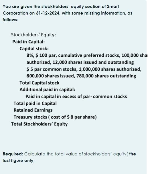 You are given the stockholders' equity section of Smart
Corporation on 31-12-2024, with some missing information, as
follows:
Stockholders' Equity:
Paid in Capital:
Capital stock:
8%, $ 100 par, cumulative preferred stocks, 100,000 sha
authorized, 12,000 shares issued and outstanding
$ 5 par common stocks, 1,000,000 shares authorized,
800,000 shares issued, 780,000 shares outstanding
Total Capital stock
Additional paid in capital:
Paid in capital in excess of par- common stocks
Total paid in Capital
Retained Earnings
Treasury stocks (cost of $8 per share)
Total Stockholders' Equity
Required: Calculate the total value of stockholders' equity (the
last figure only)