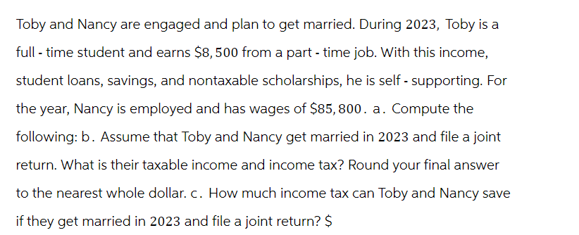 Toby and Nancy are engaged and plan to get married. During 2023, Toby is a
full-time student and earns $8,500 from a part-time job. With this income,
student loans, savings, and nontaxable scholarships, he is self - supporting. For
the year, Nancy is employed and has wages of $85,800. a. Compute the
following: b. Assume that Toby and Nancy get married in 2023 and file a joint
return. What is their taxable income and income tax? Round your final answer
to the nearest whole dollar. c. How much income tax can Toby and Nancy save
if they get married in 2023 and file a joint return? $