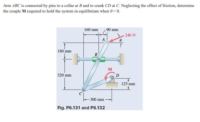 Arm ABC is connected by pins to a collar at B and to crank CD at C. Neglecting the effect of friction, determine
the couple M required to hold the system in equilibrium when 0 = 0.
160 mm
90 mm
240 N
180 mm
B
M
320 mm
125 mm
300 mm
Fig. P6.131 and P6.132
