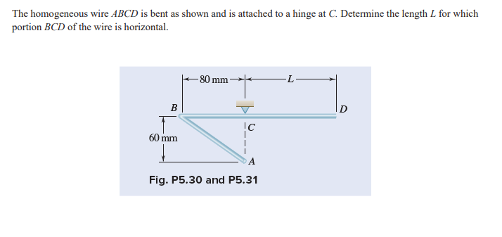 The homogeneous wire ABCD is bent as shown and is attached to a hinge at C. Determine the length L for which
portion BCD of the wire is horizontal.
-80 mm
B
!C
60 mm
Fig. P5.30 and P5.31
