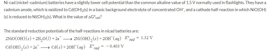 Ni-cad (nickel-cadmium) batteries have a slightly lower cell potential than the common alkaline value of 1.5 V normally used in flashlights. They have a
cadmium anode, which is oxidized to Cd(OH)2(s) in a basic background electrolyte of concentrated OH", and a cathode half-reaction in which NiO(OH)
(s) is reduced to Ni(OH)2(s). What is the value of AG°cel?
The standard reduction potentials of the half-reactions in nicad batteries are:
2NIO(OH)(s) +2H,0(1) + 2e –
2Ni(OH),(s) +2OH (aq) E°red
= 1.32 V
Cd(OH), (s) +2e
→ Cd(s) +20H¯(aq) E,
red
= -0.403 V
