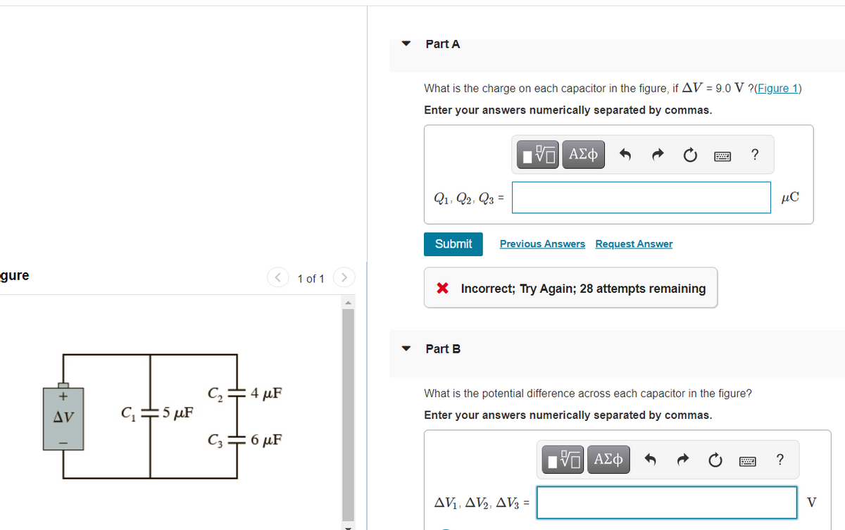 Part A
What is the charge on each capacitor in the figure, if AV = 9.0 V ?(Figure 1)
Enter your answers numerically separated by commas.
Q1, Q2, Q3 =
µč
Submit
Previous Answers Request Answer
gure
1 of 1
X Incorrect; Try Again; 28 attempts remaining
Part B
+
=4 µF
What is the potential difference across each capacitor in the figure?
C=5 µF
AV
Enter your answers numerically separated by commas.
C; = 6 µF
Hνα ΑΣφ
AV, AV2, AV; =
V
