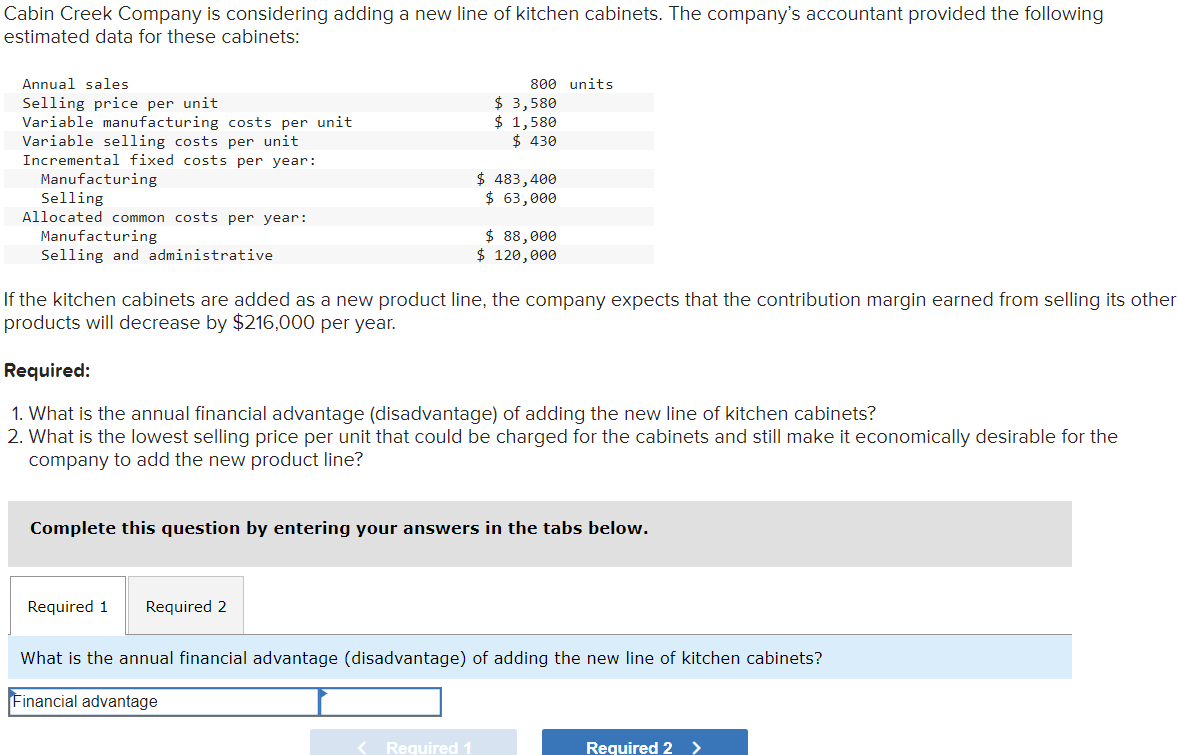Cabin Creek Company is considering adding a new line of kitchen cabinets. The company's accountant provided the following
estimated data for these cabinets:
Annual sales
Selling price per unit
Variable manufacturing costs per unit
Variable selling costs per unit
Incremental fixed costs per year:
Manufacturing
Selling
Allocated common costs per year:
Manufacturing
Selling and administrative
800 units
$ 3,580
$ 1,580
$ 430
$ 483,400
$ 63,000
$ 88,000
$ 120,000
If the kitchen cabinets are added as a new product line, the company expects that the contribution margin earned from selling its other
products will decrease by $216,000 per year.
Required:
1. What is the annual financial advantage (disadvantage) of adding the new line of kitchen cabinets?
2. What is the lowest selling price per unit that could be charged for the cabinets and still make it economically desirable for the
company to add the new product line?
Complete this question by entering your answers in the tabs below.
Required 1 Required 2
What is the annual financial advantage (disadvantage) of adding the new line of kitchen cabinets?
Financial advantage
<Required 1.
Required 2 >