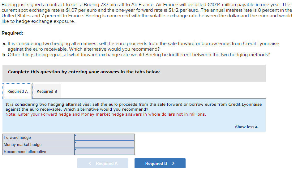 Boeing just signed a contract to sell a Boeing 737 aircraft to Air France. Air France will be billed €10.14 million payable in one year. The
current spot exchange rate is $1.07 per euro and the one-year forward rate is $1.12 per euro. The annual interest rate is 8 percent in the
United States and 7 percent in France. Boeing is concerned with the volatile exchange rate between the dollar and the euro and would
like to hedge exchange exposure.
Required:
a. It is considering two hedging alternatives: sell the euro proceeds from the sale forward or borrow euros from Crédit Lyonnaise
against the euro receivable. Which alternative would you recommend?
b. Other things being equal, at what forward exchange rate would Boeing be indifferent between the two hedging methods?
Complete this question by entering your answers in the tabs below.
Required A
Required B
It is considering two hedging alternatives: sell the euro proceeds from the sale forward or borrow euros from Crédit Lyonnaise
against the euro receivable. Which alternative would you recommend?
Note: Enter your Forward hedge and Money market hedge answers in whole dollars not in millions.
Forward hedge
Money market hedge
Recommend alternative
Required A
Required B >
Show less▲