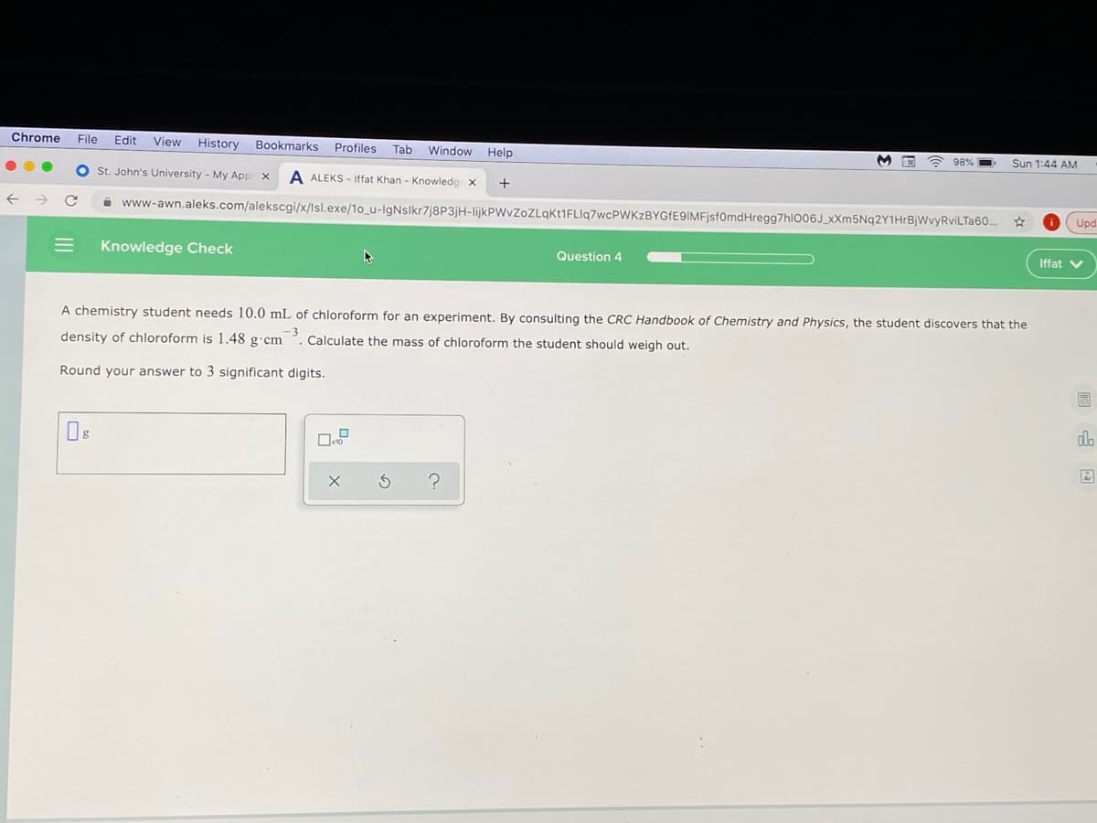 Chrome
File
Edit
View
History
Bookmarks
Profiles
Tab Window Help
98%
Sun 1:44 AM
O st. John's University - My Appl x
A ALEKS - Iffat Khan - Knowleda x
i www-awn.aleks.com/alekscgi/x/lsl.exe/1o_u-IgNslkr7j8P3jH-IlijkPWvZoZLqkt1FLlq7wcPWKzBYGfE9IMFjsf0mdHregg7hl006J_xXm5Nq2Y1HrBjWvyRviLTa60..
Upd
Knowledge Check
Question 4
Iffat V
A chemistry student needs 10.0 mL of chloroform for an experiment. By consulting the CRC Handbook of Chemistry and Physics, the student discovers that the
density of chloroform is 1.48 g·cm
3
Calculate the mass of chloroform the student should weigh out.
Round your answer to 3 significant digits.
圖
d.
II
