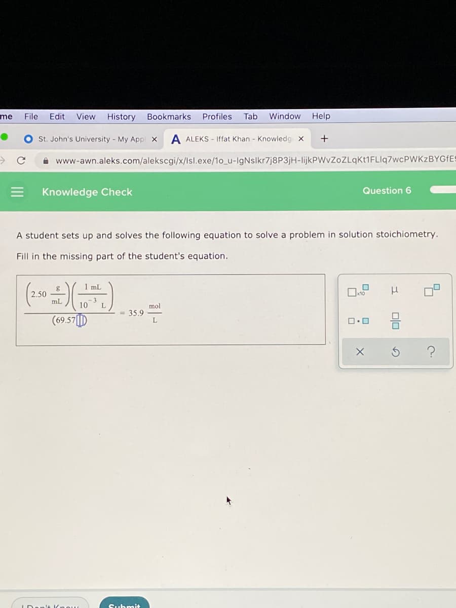 me
File
Edit
View
History
Bookmarks
Profiles
Tab
Window
Help
St. John's University - My Appl x
A ALEKS - Iffat Khan - Knowleda x
A www-awn.aleks.com/alekscgi/x/lsl.exe/1o_u-IgNslkr7j8P3jH-lijkPWvZoZLqKt1FLIq7wcPWKzBYGfES
Knowledge Check
Question 6
A student sets up and solves the following equation to solve a problem
solution stoichiometry.
Fill in the missing part of the student's equation.
1 mL
2.50
mL
- 3
10
(69.57||)
mol
35.9
L
Submit
