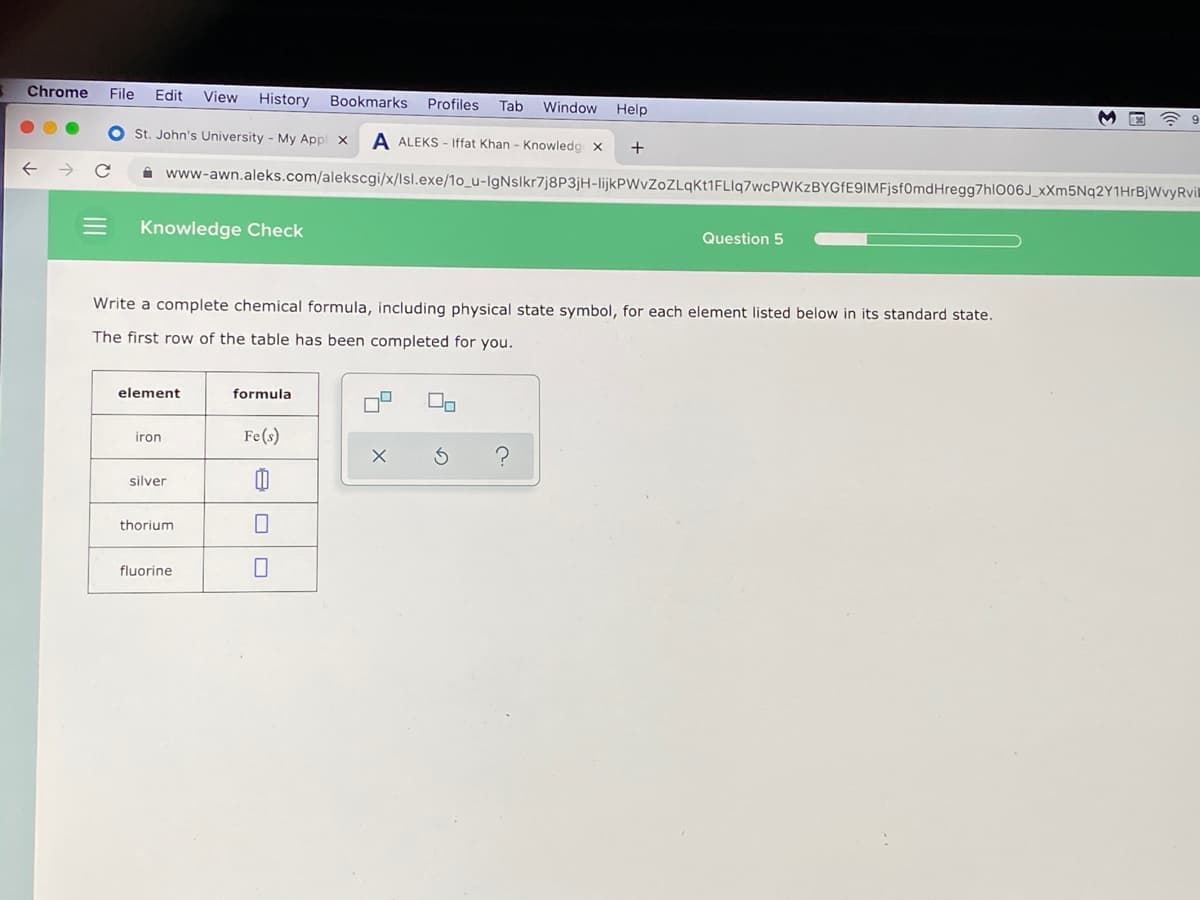 Chrome
File
Edit
View
History Bookmarks Profiles
Tab
Window
Help
M E ? 9
St. John's University - My Appl
A ALEKS - Iffat Khan - Knowledg x
+
i www-awn.aleks.com/alekscgi/x/lsl.exe/1o_u-IgNslkr7j8P3jH-lijkPWvZoZLqKt1FLIq7wcPWKzBYGfE9IMFjsf0mdHregg7hl006J_xXm5Nq2Y1HrBjWvyRvil
Knowledge Check
Question 5
Write a complete chemical formula, including physical state symbol, for each element listed below in its standard state.
The first row of the table has been completed for you.
element
formula
iron
Fe(s)
silver
thorium
fluorine
