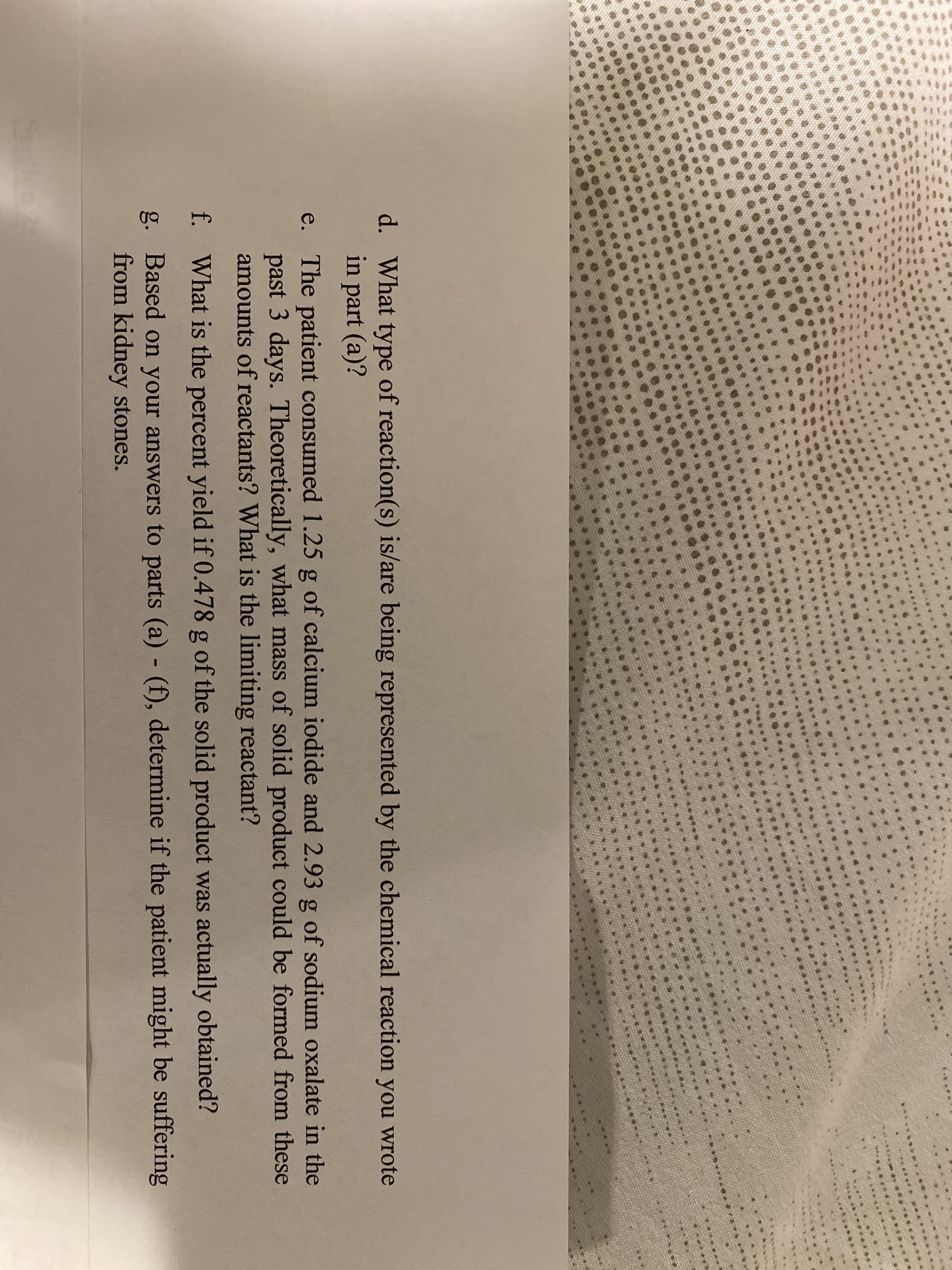 d. What type of reaction(s) is/are being represented by the chemical reaction you wrote
in part (a)?
e. The patient consumed 1.25 g of calcium iodide and 2.93 g of sodium oxalate in the
past 3 days. Theoretically, what mass of solid product could be formed from these
amounts of reactants? What is the limiting reactant?
f. What is the percent yield if 0.478 g of the solid product was actually obtained?
g. Based on your answers to parts (a) (f), determine if the patient might be suffering
from kidney stones.
