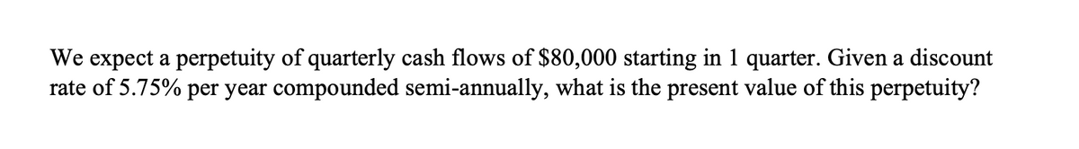 We expect a perpetuity of quarterly cash flows of $80,000 starting in 1 quarter. Given a discount
rate of 5.75% per year compounded semi-annually, what is the present value of this perpetuity?