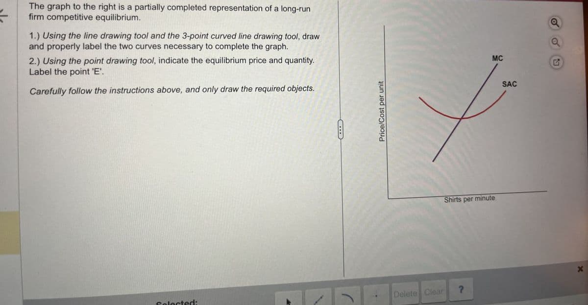 The graph to the right is a partially completed representation of a long-run
firm competitive equilibrium.
1.) Using the line drawing tool and the 3-point curved line drawing tool, draw
and properly label the two curves necessary to complete the graph.
2.) Using the point drawing tool, indicate the equilibrium price and quantity.
Label the point 'E'.
Carefully follow the instructions above, and only draw the required objects.
Price/Cost per unit
Shirts per minute
a
MC
G
SAC
X
Selected:
Delete Clear
?