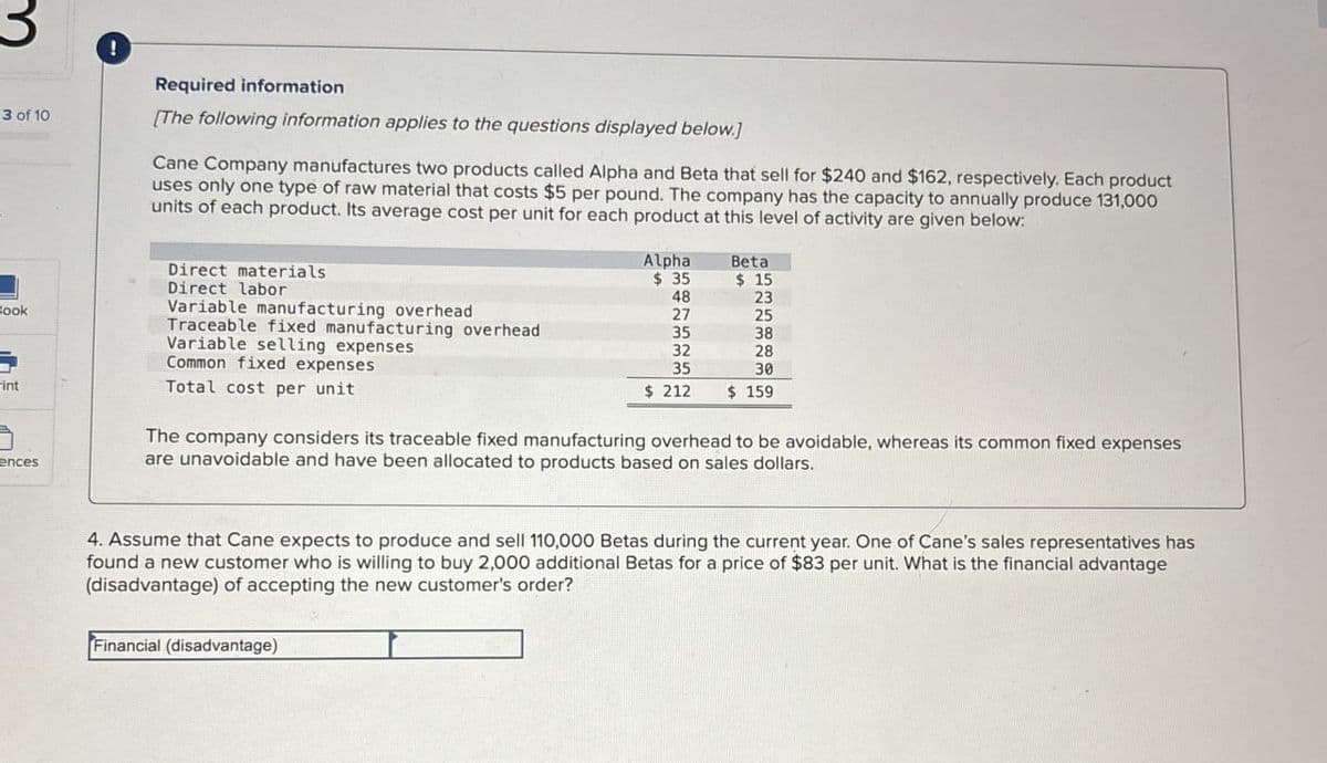 3
!
3 of 10
Required information
[The following information applies to the questions displayed below.]
Cane Company manufactures two products called Alpha and Beta that sell for $240 and $162, respectively. Each product
uses only one type of raw material that costs $5 per pound. The company has the capacity to annually produce 131,000
units of each product. Its average cost per unit for each product at this level of activity are given below:
Direct materials
Direct labor
Variable manufacturing overhead
Book
Traceable fixed manufacturing overhead
Variable selling expenses
Common fixed expenses
-int
Total cost per unit
ences
Alpha
Beta
$ 35
$ 15
48
23
27
25
35
38
32
28
35
30
$ 212
$ 159
The company considers its traceable fixed manufacturing overhead to be avoidable, whereas its common fixed expenses
are unavoidable and have been allocated to products based on sales dollars.
4. Assume that Cane expects to produce and sell 110,000 Betas during the current year. One of Cane's sales representatives has
found a new customer who is willing to buy 2,000 additional Betas for a price of $83 per unit. What is the financial advantage
(disadvantage) of accepting the new customer's order?
Financial (disadvantage)