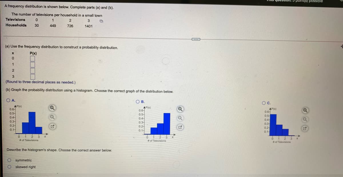 point(s) poSSIble
A frequency distribution is shown below. Complete parts (a) and (b).
The number of televisions per household in a small town
Televisions
1.
Households
30
449
726
1401
(a) Use the frequency distribution to construct a probability distribution.
P(x)
1
2.
3
(Round to three decimal places as needed.)
(b) Graph the probability distribution using a histogram. Choose the correct graph of the distribution below.
OA.
OB.
Oc.
AP(x)
0.6-
0.5
0.4-
0.3
AP(x)
0.6-
0.5-
0.4-
AP(x)
0.6-
0.5
0.4
0.3-
0.2-
0.3-
0.2-
0.2-
0.1-
0.1-
0.1-
# of Televisions
#of Televisions
#of Televisions
Describe the histogram's shape. Choose the correct answer below.
CO symmetric
O skewed right
