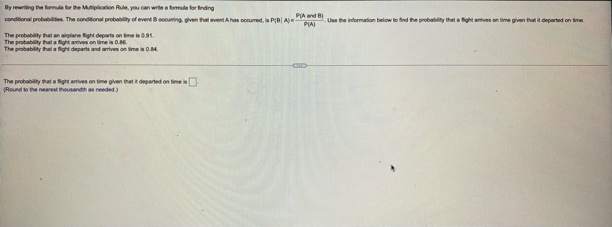 By rewriting the formula for the Multiplication Rule, you can write a formula for finding
P(A and B)
conditional probabilities. The conditional probability of event B occurring, given that event A has occurred, is P(B| A) =
Use the information below to find the probability that a flight arives on time given that it departed on time.
P(A)
The probability that an airplane flight departs on time is 0.91.
The probability that a flight arives on time is 0.86.
The probability that a flight departs and arrives on time is 0.84.
The probability that a flight arrives on time given that it departed on time is.
(Round to the nearest thousandth as needed.)
