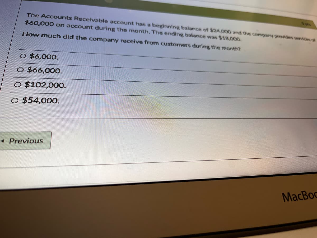 The Accounts Receivable account has a beginning balance of $24,000 and the company provdes serices of
$60,000 on account during the month. The ending balance was $18,00o.
How much did the company receive from customers during the month?
O $6,000.
O $66,000.
O $102,000.
$54,000.
• Previous
MacBoc
