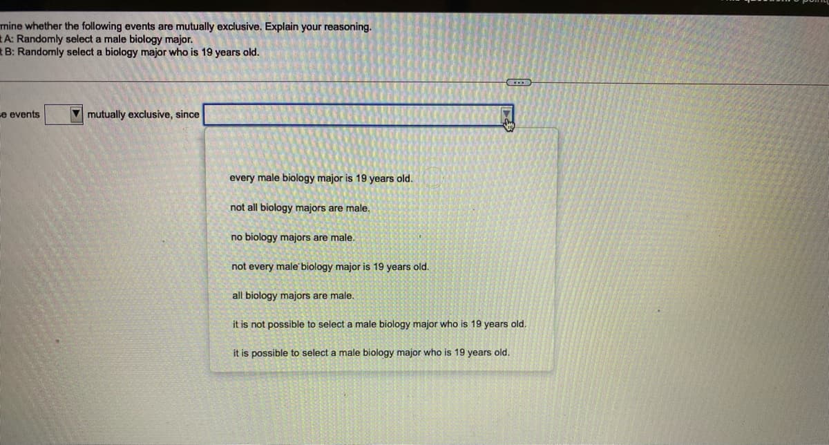 mine whether the following events are mutually exclusive. Explain your reasoning.
A: Randomly select a male biology major.
tB: Randomly select a biology major who is 19 years old.
e events
V mutually exclusive, since
every male biology major is 19 years old.
not all biology majors are male.
no biology majors are male.
not every male biology major is 19 years old.
all biology majors are male.
it is not possible to select a male biology major who is 19 years old.
it is possible to select a male biology major who is 19 years old.
