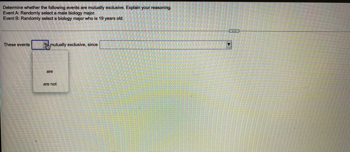 Determine whether the following events are mutually exclusive. Explain your reasoning.
Event A: Randomly select a male biology major.
Event B: Randomly select a biology major who is 19 years old.
These events
mutually exclusive, since
are
are not
