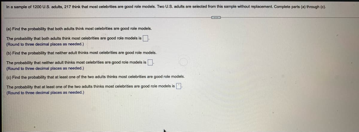 In a sample of 1200 U.S. adults, 217 think that most celebrities are good role models. Two U.S. adults are selected from this sample without replacement. Complete parts (a) through (c).
(a) Find the probability that both adults think most celebrities are good role models.
The probability that both adults think most celebrities are good role models is
(Round to three decimal places as needed.)
(b) Find the probability that neither adult thinks most celebrities are good role models.
The probability that neither adult thinks most celebrities are good role models is
(Round to three decimal places as needed.)
(c) Find the probability that at least one of the two adults thinks most celebrities are good role models.
The probability that at least one of the two adults thinks most celebrities are good role models is.
(Round to three decimal places as needed.)
